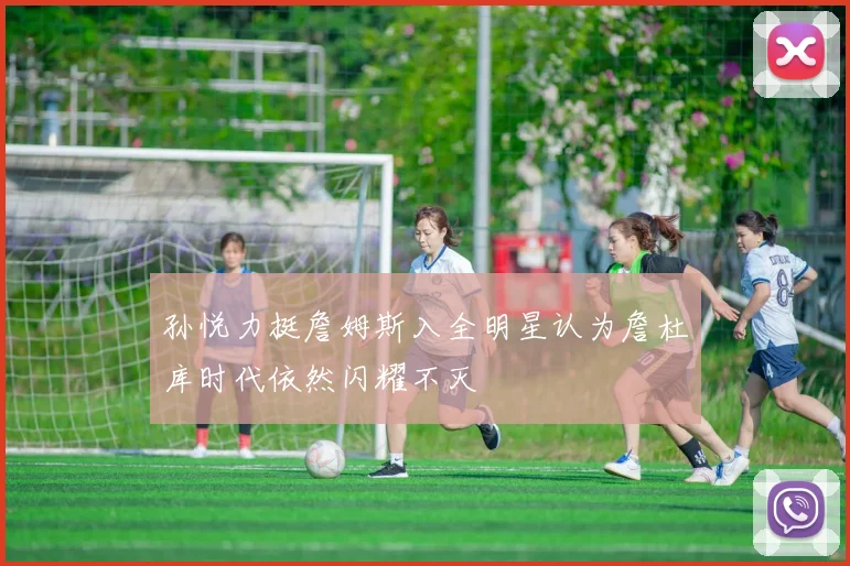 孙悦力挺詹姆斯入全明星认为詹杜库时代依然闪耀不灭