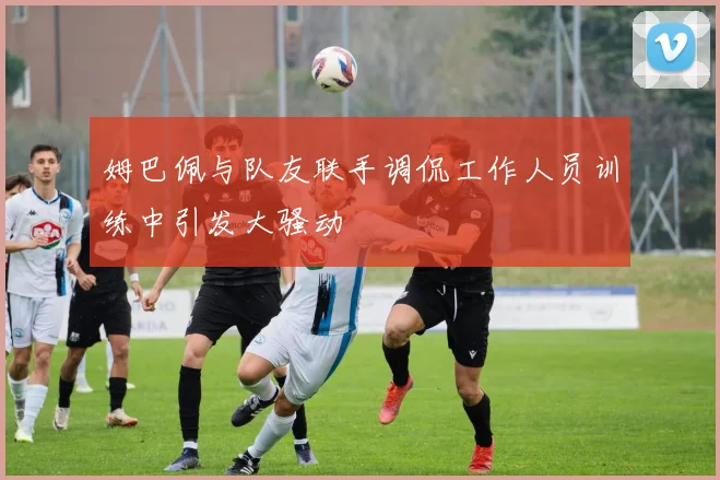 姆巴佩与队友联手调侃工作人员训练中引发大骚动