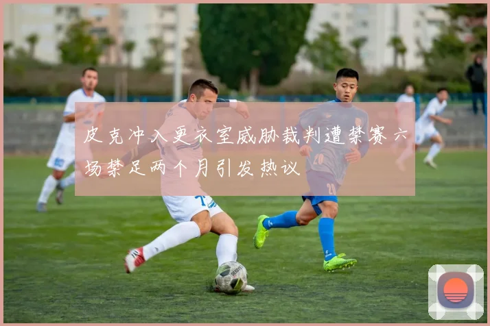 皮克冲入更衣室威胁裁判遭禁赛六场禁足两个月引发热议