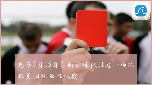 巴萨7月15日季前训练仅11名一线队球员归队面临挑战