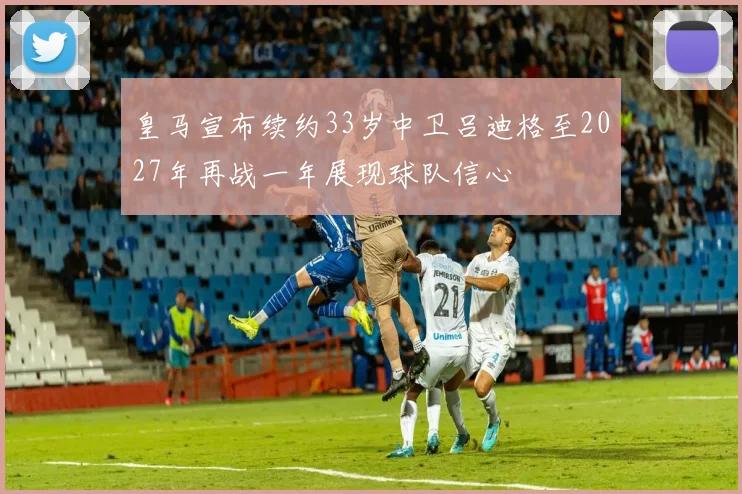皇马宣布续约33岁中卫吕迪格至2027年再战一年展现球队信心
