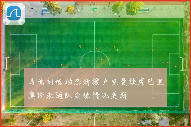 马竞训练动态新援卢克曼缺席巴里奥斯未随队合练情况更新