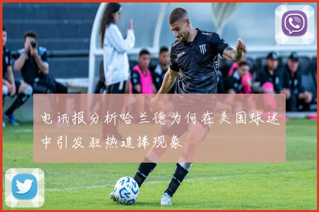 电讯报分析哈兰德为何在美国球迷中引发狂热追捧现象