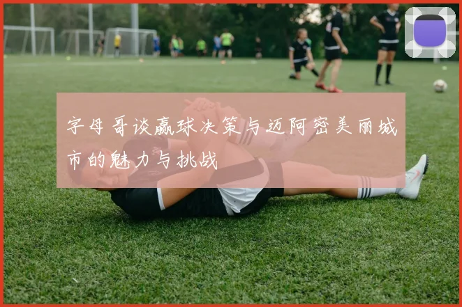 字母哥谈赢球决策与迈阿密美丽城市的魅力与挑战