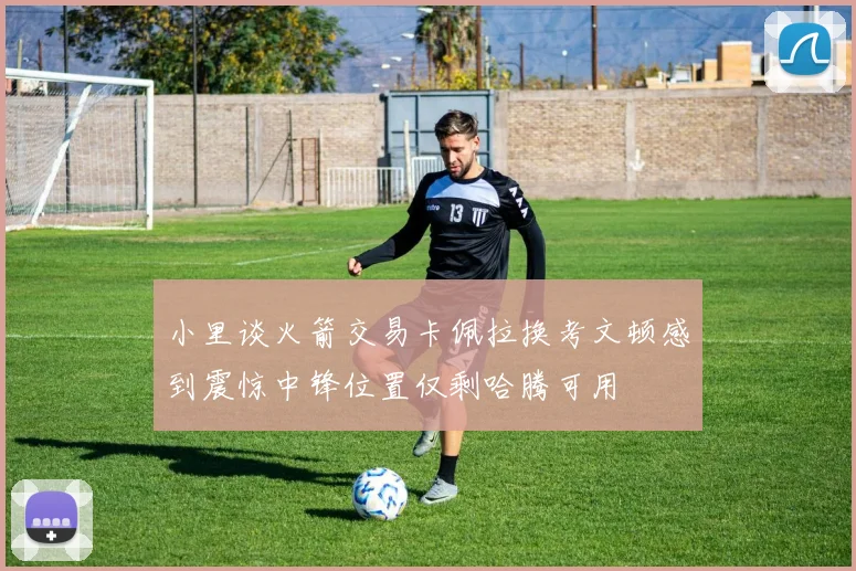 小里谈火箭交易卡佩拉换考文顿感到震惊中锋位置仅剩哈腾可用