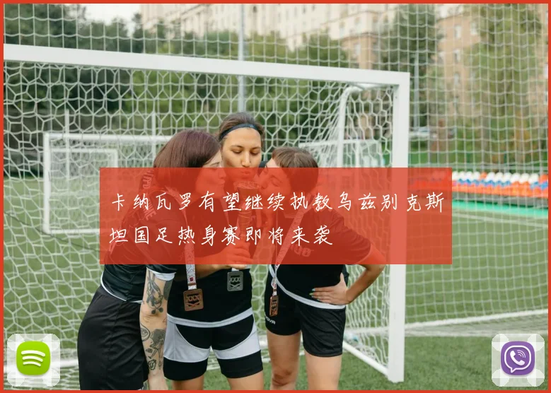卡纳瓦罗有望继续执教乌兹别克斯坦国足热身赛即将来袭