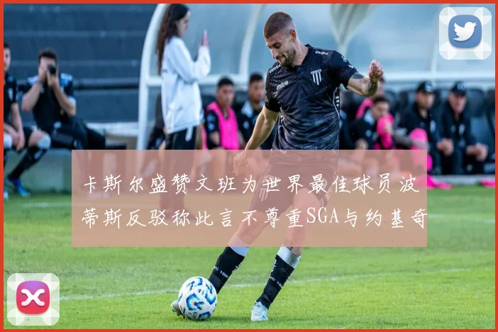卡斯尔盛赞文班为世界最佳球员波蒂斯反驳称此言不尊重SGA与约基奇