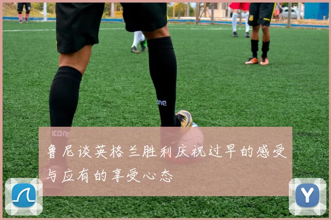 鲁尼谈英格兰胜利庆祝过早的感受与应有的享受心态