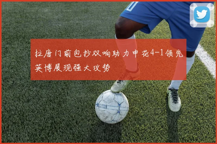 拉唐门前包抄双响助力申花4-1领先英博展现强大攻势