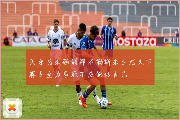 贝尔戈米强调那不勒斯米兰尤文下赛季全力争冠不应低估自己