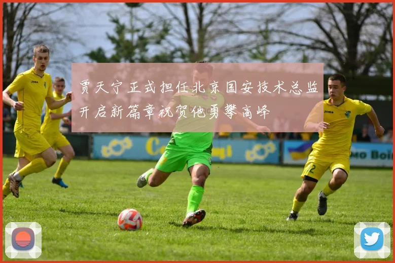 贾天宁正式担任北京国安技术总监开启新篇章祝贺他勇攀高峰