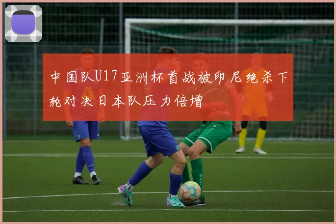中国队U17亚洲杯首战被印尼绝杀下轮对决日本队压力倍增