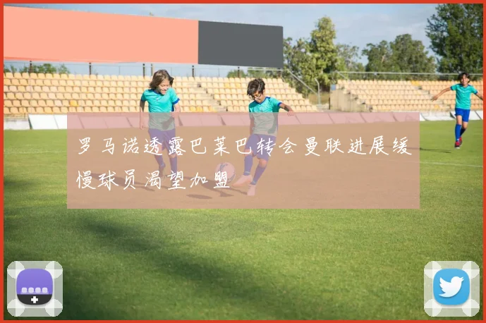 罗马诺透露巴莱巴转会曼联进展缓慢球员渴望加盟