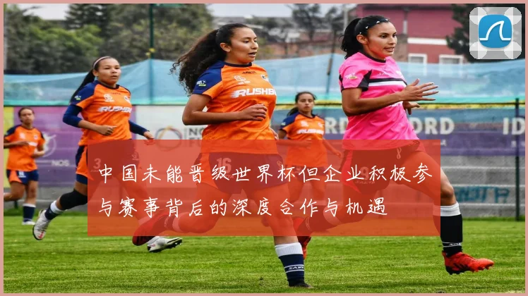 中国未能晋级世界杯但企业积极参与赛事背后的深度合作与机遇