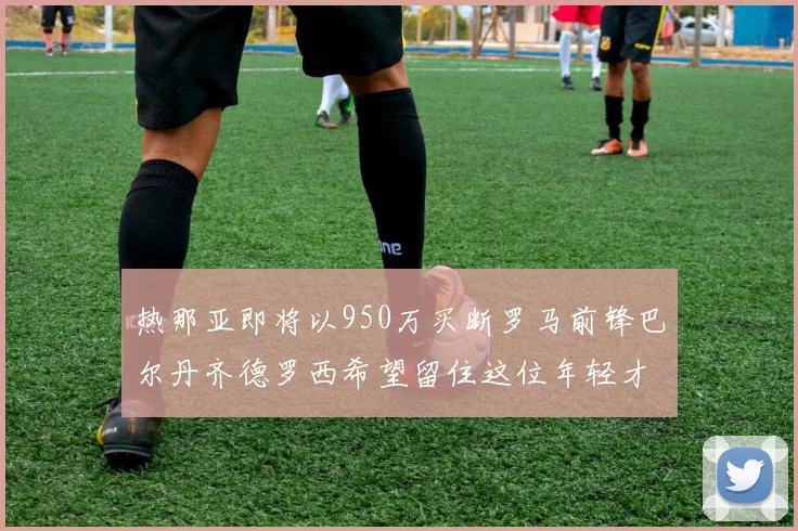 热那亚即将以950万买断罗马前锋巴尔丹齐德罗西希望留住这位年轻才俊