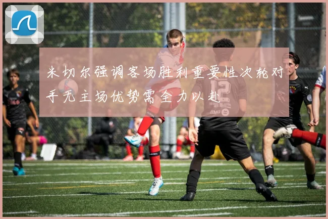 米切尔强调客场胜利重要性次轮对手无主场优势需全力以赴