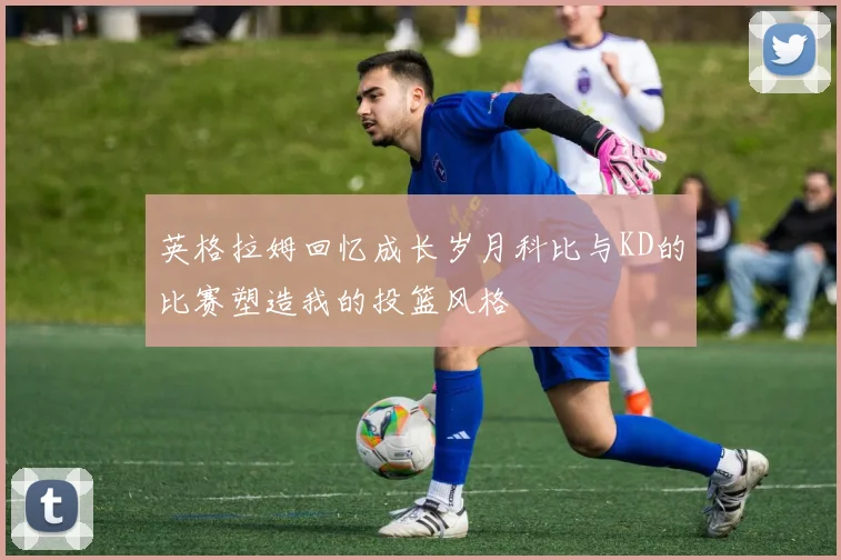英格拉姆回忆成长岁月科比与KD的比赛塑造我的投篮风格