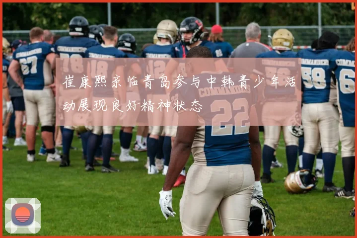 崔康熙亲临青岛参与中韩青少年活动展现良好精神状态