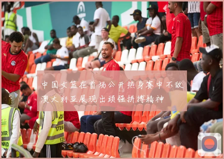 中国女篮在首场公开热身赛中不敌澳大利亚展现出顽强拼搏精神