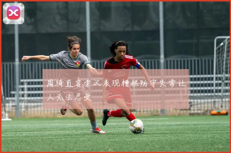 周琦直言索汉表现糟糕防守失常让人无法忍受