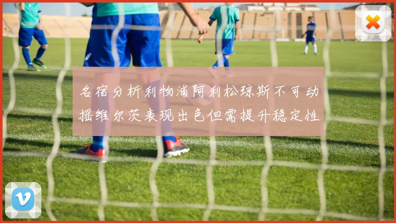 名宿分析利物浦阿利松琼斯不可动摇维尔茨表现出色但需提升稳定性