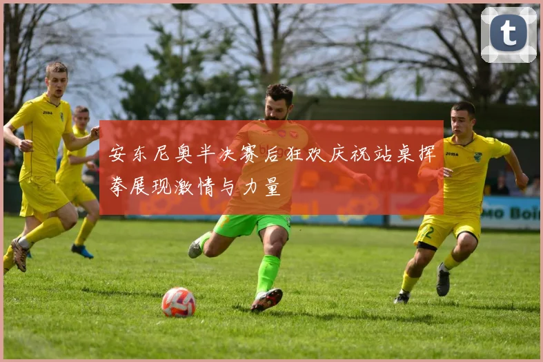 安东尼奥半决赛后狂欢庆祝站桌挥拳展现激情与力量