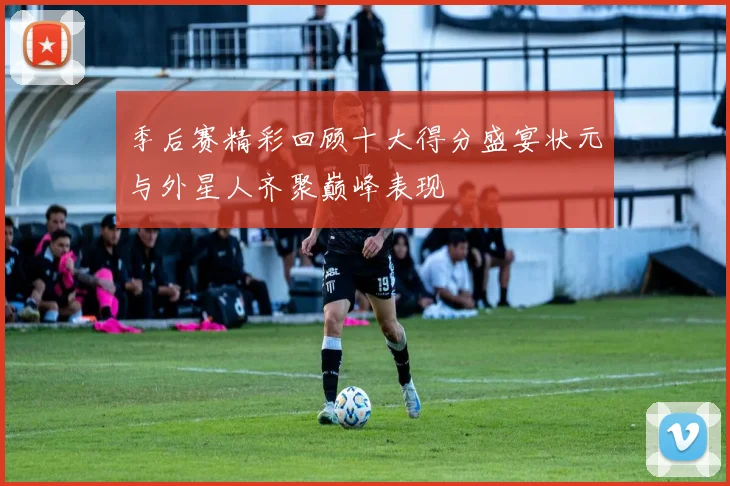 季后赛精彩回顾十大得分盛宴状元与外星人齐聚巅峰表现